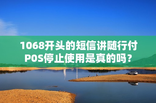 1068开头的短信讲随行付P0S停止使用是真的吗？
