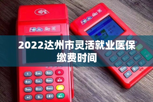 2022达州市灵活就业医保缴费时间 2022达州市灵活就业医保缴费时间