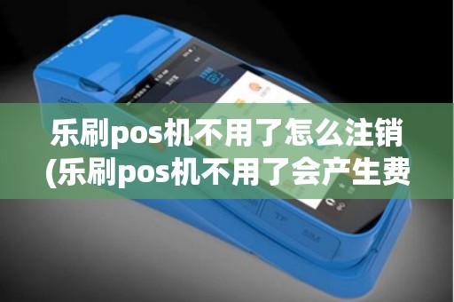 乐刷pos机不用了怎么注销(乐刷pos机不用了会产生费用吗)