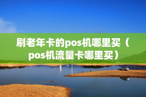 刷老年卡的pos机哪里买（pos机流量卡哪里买）