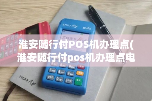 淮安随行付POS机办理点(淮安随行付pos机办理点电话)