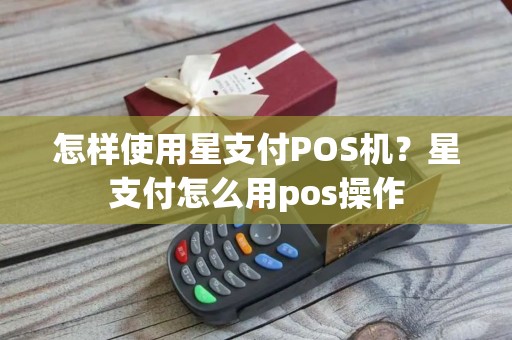 怎样使用星支付POS机？星支付怎么用pos操作