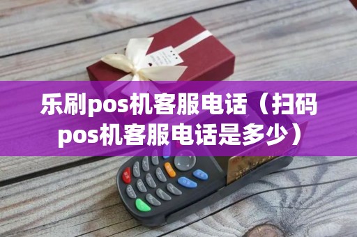 乐刷pos机客服电话（扫码pos机客服电话是多少）