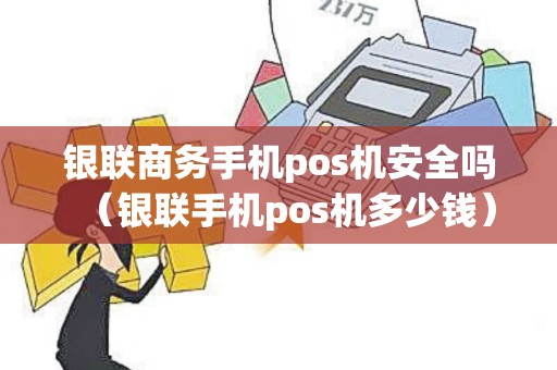 银联商务手机pos机安全吗（银联手机pos机多少钱）