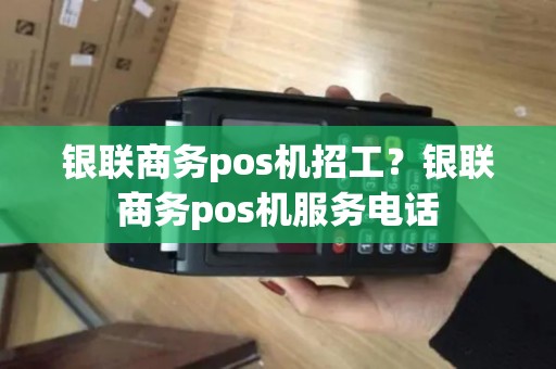 银联商务pos机招工？银联商务pos机服务电话