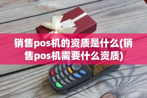 销售pos机的资质是什么(销售pos机需要什么资质)