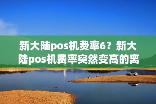 新大陆pos机费率6？新大陆pos机费率突然变高的离谱啥情况