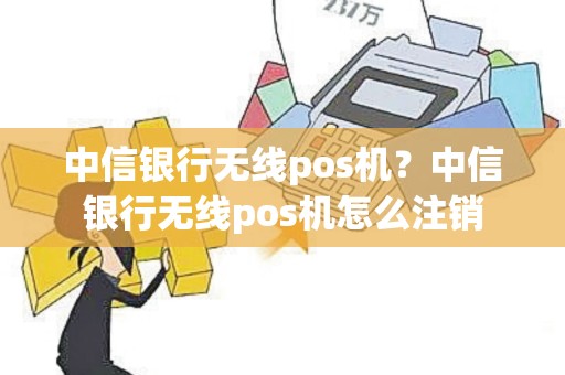 中信银行无线pos机？中信银行无线pos机怎么注销