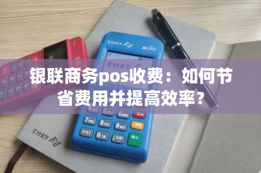 银联商务pos收费：如何节省费用并提高效率？