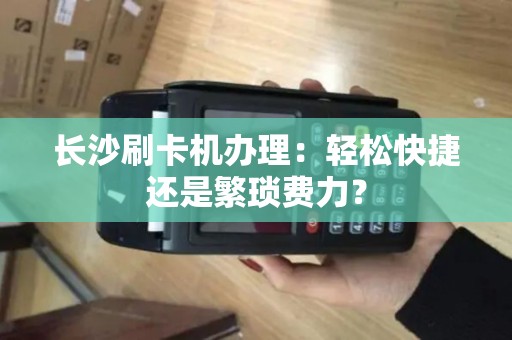 长沙刷卡机办理：轻松快捷还是繁琐费力？