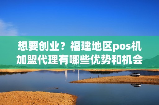 想要创业？福建地区pos机加盟代理有哪些优势和机会待发掘！