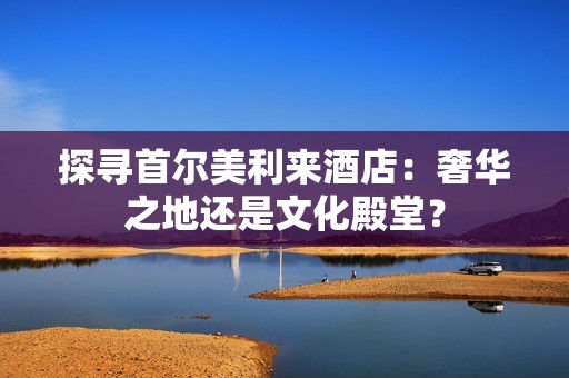 探寻首尔美利来酒店：奢华之地还是文化殿堂？