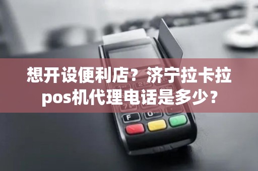 想开设便利店？济宁拉卡拉pos机代理电话是多少？