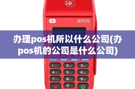 办理pos机所以什么公司(办pos机的公司是什么公司)