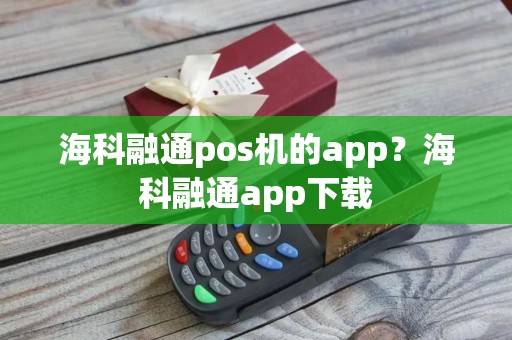海科融通pos机的app？海科融通app下载
