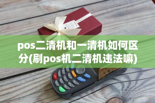 pos二清机和一清机如何区分(刷pos机二清机违法嘛)