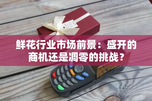 鲜花行业市场前景：盛开的商机还是凋零的挑战？