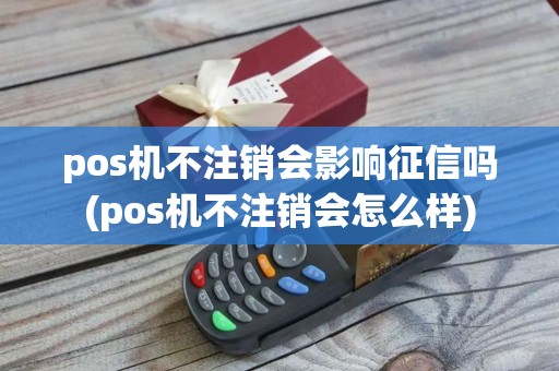 pos机不注销会影响征信吗(pos机不注销会怎么样)