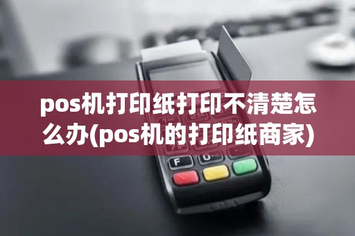 pos机打印纸打印不清楚怎么办(pos机的打印纸商家)