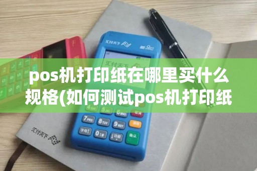 pos机打印纸在哪里买什么规格(如何测试pos机打印纸)