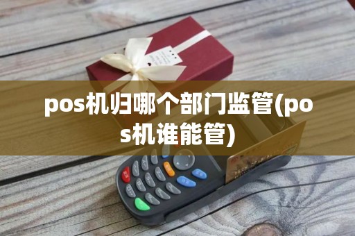 pos机归哪个部门监管(pos机谁能管)