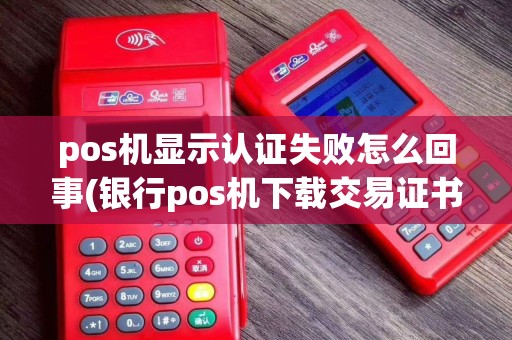 pos机显示认证失败怎么回事(银行pos机下载交易证书)