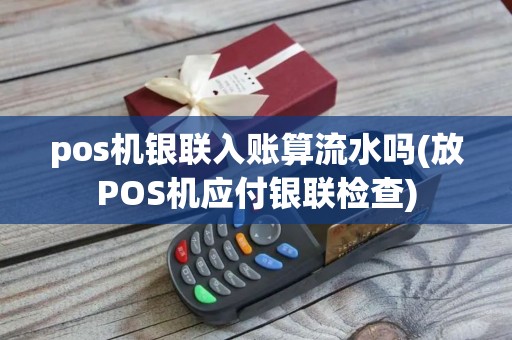 pos机银联入账算流水吗(放POS机应付银联检查)