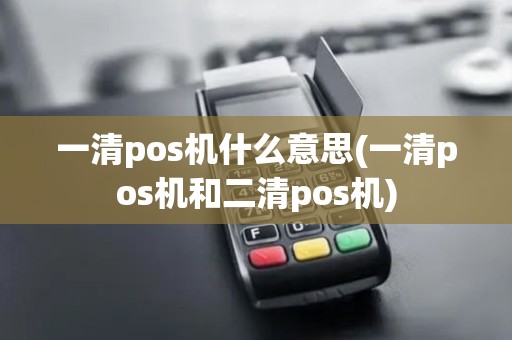 一清pos机什么意思(一清pos机和二清pos机)