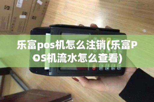 乐富pos机怎么注销(乐富POS机流水怎么查看)