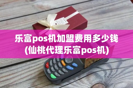 乐富pos机加盟费用多少钱(仙桃代理乐富pos机)