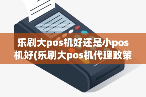 乐刷大pos机好还是小pos机好(乐刷大pos机代理政策)