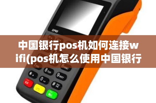 中国银行pos机如何连接wifi(pos机怎么使用中国银行)