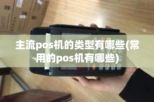 主流pos机的类型有哪些(常用的pos机有哪些)