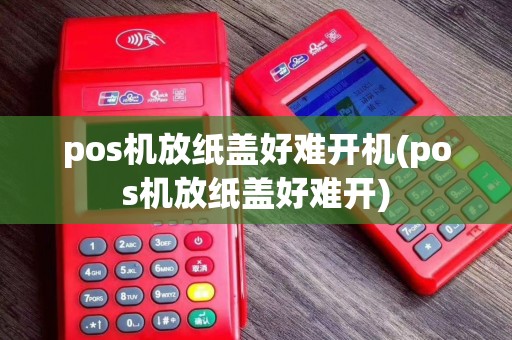 pos机放纸盖好难开机(pos机放纸盖好难开)