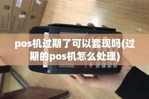 pos机过期了可以套现吗(过期的pos机怎么处理)