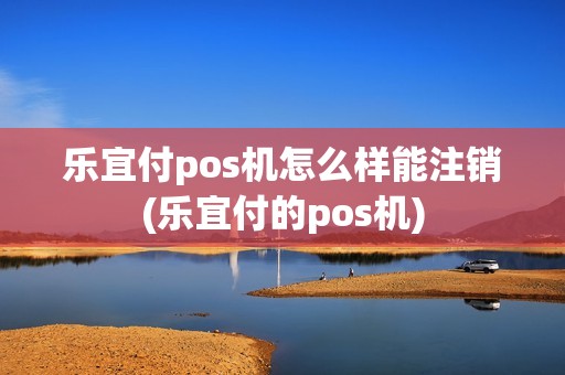 乐宜付pos机怎么样能注销(乐宜付的pos机)