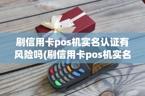 刷信用卡pos机实名认证有风险吗(刷信用卡pos机实名认证)