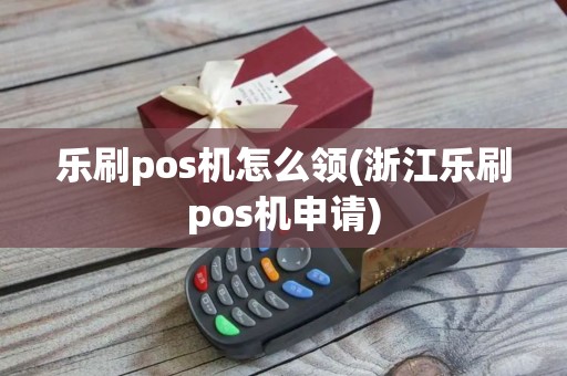 乐刷pos机怎么领(浙江乐刷pos机申请)