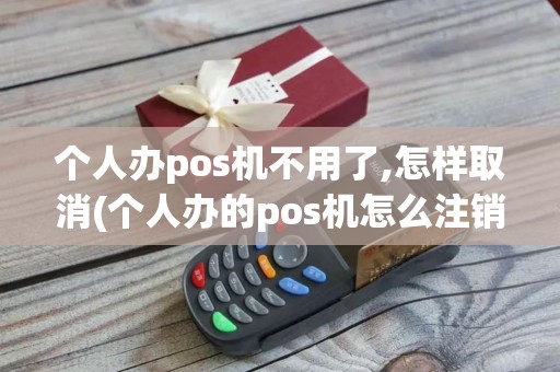个人办pos机不用了,怎样取消(个人办的pos机怎么注销)