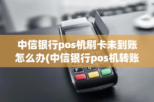中信银行pos机刷卡未到账怎么办(中信银行pos机转账)
