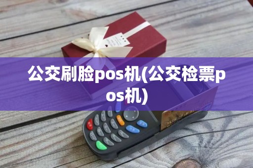公交刷脸pos机(公交检票pos机)