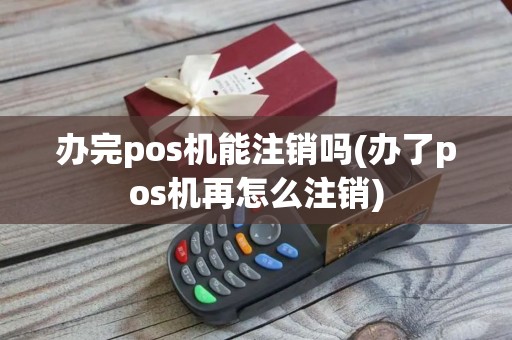 办完pos机能注销吗(办了pos机再怎么注销)
