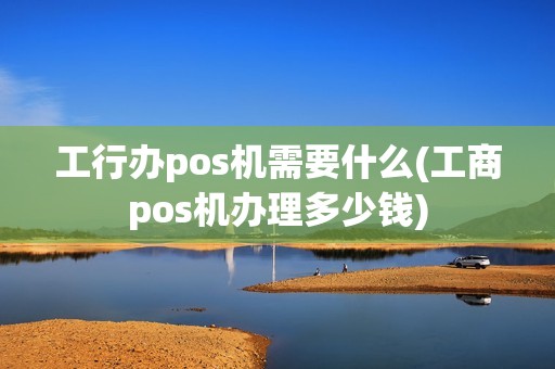 工行办pos机需要什么(工商pos机办理多少钱)