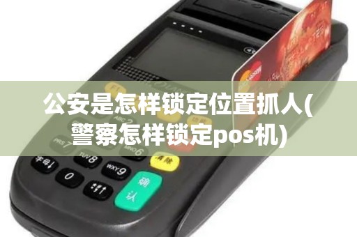 公安是怎样锁定位置抓人(警察怎样锁定pos机)