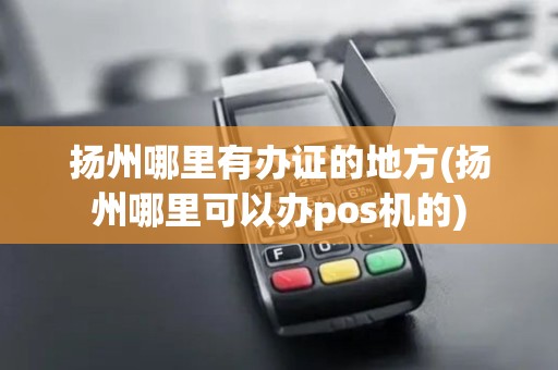 扬州哪里有办证的地方(扬州哪里可以办pos机的)