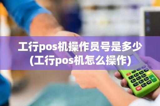 工行pos机操作员号是多少(工行pos机怎么操作)