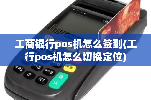 工商银行pos机怎么签到(工行pos机怎么切换定位)