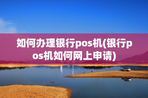 如何办理银行pos机(银行pos机如何网上申请)