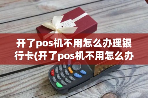 开了pos机不用怎么办理银行卡(开了pos机不用怎么办理)