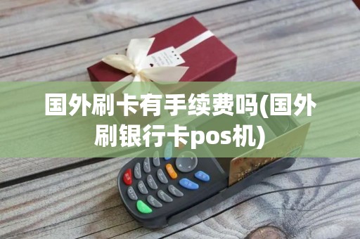 国外刷卡有手续费吗(国外刷银行卡pos机)